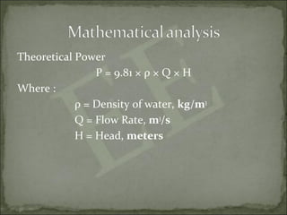Theoretical Power
P = 9.81 × ρ × Q × H
Where :
ρ = Density of water, kg/m3
Q = Flow Rate, m3
/s
H = Head, meters
 
