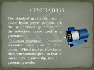 The standard generators used in
micro hydro power projects are
the synchronous generator and
the induction motor used as a
generator.
Induction generator :- Induction
generator usually an induction
motor. Which rotates 1-5% faster
then synchronous speed so that it
can achieve negative slip, to run in
generating mode.
 