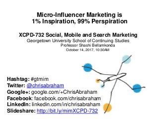 Micro-Influencer Marketing is
1% Inspiration, 99% Perspiration
XCPD-732 Social, Mobile and Search Marketing
Georgetown University School of Continuing
Professor Shashi Bellamkonda
October 14, 2017, 10:30AM
Studies
Hashtag: #gtmim
Twitter: @chrisabraham
Google+: google.com/+ChrisAbraham
Facebook: facebook.com/chrisabraham
LinkedIn: linkedin.com/in/chrisabraham
Slideshare: http://bit.ly/mimXCPD-732
 