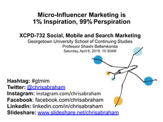 Micro-Influencer Marketing is
1% Inspiration, 99% Perspiration
XCPD-732 Social, Mobile and Search Marketing
Georgetown University School of Continuing Studies
Professor Shashi Bellamkonda
Saturday, April 6, 2019, 10:30AM
Hashtag: #gtmim
Twitter: @chrisabraham
Instagram: instagram.com/chrisabraham
Facebook: facebook.com/chrisabraham
LinkedIn: linkedin.com/in/chrisabraham
Slideshare: www.slideshare.net/chrisabraham
 