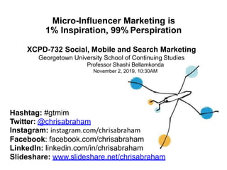 Micro-Influencer Marketing is
1% Inspiration, 99% Perspiration
XCPD-732 Social, Mobile and Search Marketing
Georgetown University School of Continuing Studies
Professor Shashi Bellamkonda
November 2, 2019, 10:30AM
Hashtag: #gtmim
Twitter: @chrisabraham
Instagram: instagram.com/chrisabraham
Facebook: facebook.com/chrisabraham
LinkedIn: linkedin.com/in/chrisabraham
Slideshare: www.slideshare.net/chrisabraham
 