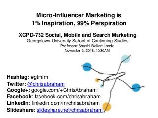 Micro-Influencer Marketing is
1% Inspiration, 99% Perspiration
XCPD-732 Social, Mobile and Search Marketing
Georgetown University School of Continuing
Professor Shashi Bellamkonda
November 3, 2018, 10:30AM
Studies
Hashtag: #gtmim
Twitter: @chrisabraham
Google+: google.com/+ChrisAbraham
Facebook: facebook.com/chrisabraham
LinkedIn: linkedin.com/in/chrisabraham
Slideshare: slideshare.net/chrisabraham
 