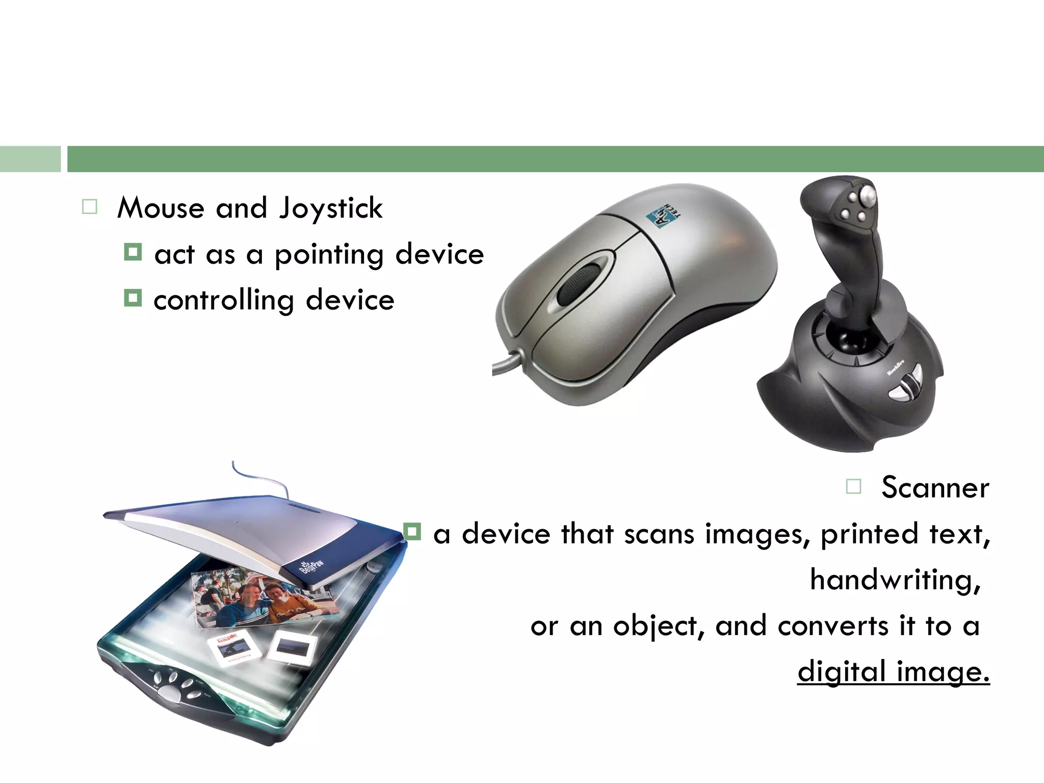 Mouse and Joystick act as a pointing device controlling device Scanner a device that scans images, printed text, handwriting,  or an object, and converts it to a  digital image. 