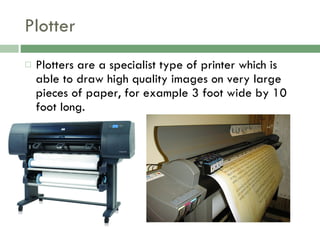 Plotter Plotters are a specialist type of printer which is able to draw high quality images on very large pieces of paper, for example 3 foot wide by 10 foot long. 
