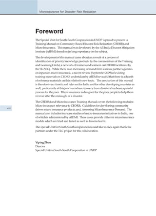 Microinsurance for Disaster Risk Reduction




       Foreword
       The Special Unit for South-South Cooperation in UNDP is proud to present a
       Training Manual on Community Based Disaster Risk Reduction (CBDRR) and
       Micro Insurance. This manual was developed by the All India Disaster Mitigation
       Institute (AIDMI) based on its long experience on the subject.

       The development of this manual came about as a result of a process of
       identification of priority knowledge products by the core members of the Training
       and Learning Circle( a network of trainers and learners on CBDRR facilitated by
       the SU-SSC). While there is an increasing demand from various partner agencies
       on inputs on micro insurance, a recent review (September 2009) of existing
       training materials on CBDRR undertaken by AIDMI revealed that there is a dearth
       of reference materials on this relatively new topic. The production of this manual
       is therefore very timely and relevant for India and for other developing countries as
       well, particularly at this juncture when recovery from disasters has been a painful
       process for the poor. Micro insurance is designed for the poor people to help them
       recover after the onslaught of a disaster.

       The CBDRM and Micro insurance Training Manual covers the following modules:
       Micro insurance' relevance to CBDRR; Guidelines for developing community
viii
       driven micro insurance products; and, Assessing Micro Insurance Demand. The
       manual also includes four case studies of micro insurance initiatives in India, one
       of which is administered by AIDMI. These cases provide different micro insurance
       models which are tried and tested as well as lessons learnt.

       The special Unit for South-South cooperation would like to once again thank the
       partners under the TLC project for this collaboration.



       Yiping Zhou
       Director
       Special Unit for South-South Cooperation in UNDP
 