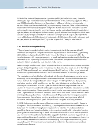 Microinsurance for Disaster Risk Reduction




     indicated the potential for commercial expansion and highlighted the necessary factors in
     offering the right weather insurance products to farmers. In the 2005 scaling-up phase, BASIX
     and ICICI Lombard further improved the product by adding new features recommended by
     farmers. These new features included (1) dynamic starting dates, and (2) the exclusion of daily
     rainfall of less than 2 millimetres (mm) and greater than 60 mm from the cumulative total that
     determines the payout. Another important change was the contract application. Instead of crop-
     specific policies, BASIX began to sell area-specific generic weather insurance products that were
     suitable for all principal rain-fed crops within the same agro-climatic region. These products
     were sold to farmers in 36 locations in 6 Indian states. BASIX planned to reach a minimum goal
     of 5,000 policies, with a target of 10,000 policies. By year-end, 7,685 policies were sold.



     4.4.4 Product Marketing and Delivery

     Villages chosen for marketing had to satisfy four main criteria: (1) the presence of BASIX
     customers residing in the village to ensure some degree of trust in the institution; (2) preferably
     200 to 300 acres of groundnut and/or castor bean in the village to ensure a market for the
     weather insurance; (3) a reasonable number of small- and medium-size farms with 2 to 10 acres
     of land each; and (4) a village location less than 20 kilometres away from the nearest rainfall
     reference station, to reduce the basis risk born by the buyer.

     Several villages matched these criteria; however, because of the late finalisation of the insurance
86   policy's design, the product had to be marketed in a short time. As a result, not all of the villages
     that BASIX wanted to reach were actually targeted. BASIX had only 10 days to market and sell
     the insurance product before the start of the kharif season and thus of the coverage period.

     The product was marketed by first talking to a trusted opinion leader or progressive farmer in
     the village and explaining the insurance product to him or her. The selected leader or farmer
     would motivate the village and inform fellow villagers about the product and the upcoming
     marketing meeting, which would occur a few days later. Most people who heard about the
     meeting decided to attend; of those, 35 percent attended because they trusted BASIX and
     another 35 percent because friends and neighbours attended. A list of the attendants was made
     at the marketing meeting. After a general introduction to the insurance products at the meeting,
     BASIX representatives would visit interested attendants in their home. Policies were sold at the
     meeting and during these home visits. However, only 27 percent of the buyers purchased the
     insurance during the marketing meeting. Apart from the initial meeting with the selected
     motivator, BASIX agents would spend one day in each village for marketing and sales.

     In 2004, the insurance product covered three periods and payouts were decided by the end of
     each period. Payouts could take two forms: (1) a payout per millimetre of deficient rain or (2) a
     lump-sum pay out. These two options were provided to tailor the product as carefully as
     possible to the farmers' situations, but the options required considerable explanation. Meeting
     participants understood the crop to which the rainfall insurance was linked and the premium
     and payouts, but they did not understand the trigger levels. In fact, insurance trigger levels are
     expressed in millimetres of cumulative rainfall, but most farmers do not understand the concept
     of a millimetre. Most farmers determine when to sow by analysing the moisture in the ground,
     and, indeed, only 10 percent were able to estimate in millimetres the minimum accumulated
     rainfall required to sow.
 