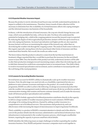 Four Case Examples of Successful Microinsurance Initiatives in India




4.4.5 Expected Weather Insurance Impact

Because the product is newly introduced and buyers may not fully understand its potential, its
impact is unlikely to be instantaneous. Therefore, future rounds of data collection will be
necessary to determine how the availability of a formal insurance affects risk-coping strategies
and the informal insurance mechanisms of the households.

In theory, with the introduction of formal insurance, the crop mix should change because cash
crops, which were profitable but risky, will now be safer. For those who understand the
potential for hedging risk, a shift in the cropping patterns toward the insured crops is expected.
By reducing the degree of risk in agricultural production, farmers will be less apt to resort to ex
ante risk-coping mechanisms. Increased specialisation and higher profits are also expected,
because farmers will focus on maximising the output of the insured crop, rather than on
diversifying the weather risk through the cropping system. The analysis finds some evidence in
this regard, especially among those who have purchased other forms of insurance and thus
understand their benefits. But overall, the results are rather weak.

The best evidence that the product is attractive comes from the fact that most farmers in
treatment villages reported that they would like to purchase the insurance for the next kharif
season in June 2006. Once the benefits of the product are fully understood, farmers will be able
to alter their production strategies toward maximising output, rather than diversifying risk, and
to shift their demand for credit from consumption loans to investment loans. This shift is likely
to result in increased specialisation and investment, and to contribute to increased profits and
the well-being of the rural population.                                                               87




4.4.6 Lessons for Up-scaling Weather Insurance

Several factors account for BASIX's ability to dramatically scale up its weather insurance
business. First, the pilot stage was used not only as a feasibility experiment but also as a
platform to raise customer awareness and improve the product. As a result of the pilot
programme, BASIX was able to achieve the following: (1) design an economical product that
suits the weather risk management needs in different rural areas; (2) devise an effective product
communication strategy that sustains and boosts customer demand; and (3) make the necessary
trade-off between product specialisation and scalability.

Second, BASIX's holistic approach to livelihood promotion contributes directly to the capacity
to deliver a large number of weather insurance policies to rural customers. BASIX takes
advantage of its existing strong delivery channel by adding weather insurance to a
comprehensive set of livelihood services. This maximises staff productivity and cost-
effectiveness while increasing the impact of microinsurance in improving farmer livelihoods.

Third, scalability is a product of BASIX's consistent attention to details and of the effort to
convert the product details into the necessary administrative and technical infrastructure. Such
infrastructure is instrumental to the weather insurance process, which targets smallholder
farmers, requiring the capacity to process small but critical details.

BASIX identifies the following issues as major challenges in further expanding the weather
insurance business. First, BASIX and partner insurance companies must work together to
 