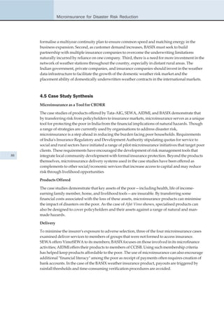 Microinsurance for Disaster Risk Reduction




     formalise a multiyear continuity plan to ensure common speed and matching energy in the
     business expansion. Second, as customer demand increases, BASIX must seek to build
     partnership with multiple insurance companies to overcome the underwriting limitations
     naturally incurred by reliance on one company. Third, there is a need for more investment in the
     network of weather stations throughout the country, especially in distant rural areas. The
     Indian government, private companies, and insurance companies should invest in the weather
     data infrastructure to facilitate the growth of the domestic weather risk market and the
     placement ability of domestically underwritten weather contracts in the international markets.



     4.5 Case Study Synthesis
     Microinsurance as a Tool for CBDRR

     The case studies of products offered by Tata-AIG, SEWA, AIDMI, and BASIX demonstrate that
     by transferring risk from policyholders to insurance markets, microinsurance serves as a unique
     tool for protecting the poor in India from the financial implications of natural hazards. Though
     a range of strategies are currently used by organisations to address disaster risk,
     microinsurance is a step ahead in reducing the burden facing poor households. Requirements
     of India's Insurance Regulatory and Development Authority stipulating quotas for service to
     social and rural sectors have initiated a range of pilot microinsurance initiatives that target poor
     clients. These requirements have encouraged the development of risk management tools that
88   integrate local community development with formal insurance protection. Beyond the products
     themselves, microinsurance delivery systems used in the case studies have been offered as
     complements to other social/economic services that increase access to capital and may reduce
     risk through livelihood opportunities

     Products Offered

     The case studies demonstrate that key assets of the poor—including health, life of income-
     earning family member, home, and livelihood tools—are insurable. By transferring some
     financial costs associated with the loss of these assets, microinsurance products can minimise
     the impact of disasters on the poor. As the case of Afat Vimo shows, specialised products can
     also be designed to cover policyholders and their assets against a range of natural and man-
     made hazards.

     Delivery

     To minimise the insurer's exposure to adverse selection, three of the four microinsurance cases
     examined deliver services to members of groups that were not formed to access insurance.
     SEWA offers VimoSEWA to its members; BASIX focuses on those involved in its microfinance
     activities; AIDMI offers their products to members of CCISB. Using such membership criteria
     has helped keep products affordable to the poor. The use of microinsurance can also encourage
     additional "financial literacy" among the poor as receipt of payments often requires creation of
     bank accounts. In the case of the BASIX weather insurance product, payouts are triggered by
     rainfall thresholds and time-consuming verification procedures are avoided.
 