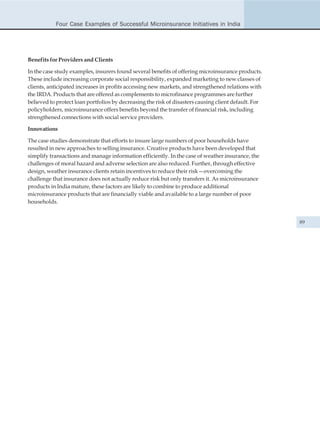 Four Case Examples of Successful Microinsurance Initiatives in India




Benefits for Providers and Clients

In the case study examples, insurers found several benefits of offering microinsurance products.
These include increasing corporate social responsibility, expanded marketing to new classes of
clients, anticipated increases in profits accessing new markets, and strengthened relations with
the IRDA. Products that are offered as complements to microfinance programmes are further
believed to protect loan portfolios by decreasing the risk of disasters causing client default. For
policyholders, microinsurance offers benefits beyond the transfer of financial risk, including
strengthened connections with social service providers.

Innovations

The case studies demonstrate that efforts to insure large numbers of poor households have
resulted in new approaches to selling insurance. Creative products have been developed that
simplify transactions and manage information efficiently. In the case of weather insurance, the
challenges of moral hazard and adverse selection are also reduced. Further, through effective
design, weather insurance clients retain incentives to reduce their risk—overcoming the
challenge that insurance does not actually reduce risk but only transfers it. As microinsurance
products in India mature, these factors are likely to combine to produce additional
microinsurance products that are financially viable and available to a large number of poor
households.


                                                                                                      89
 