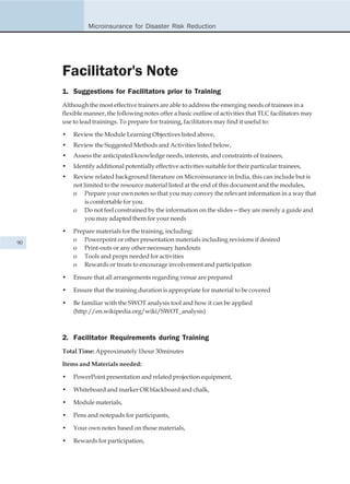 Microinsurance for Disaster Risk Reduction




     Facilitator's Note
     1. Suggestions for Facilitators prior to Training
     Although the most effective trainers are able to address the emerging needs of trainees in a
     flexible manner, the following notes offer a basic outline of activities that TLC facilitators may
     use to lead trainings. To prepare for training, facilitators may find it useful to:

     •   Review the Module Learning Objectives listed above,
     •   Review the Suggested Methods and Activities listed below,
     •   Assess the anticipated knowledge needs, interests, and constraints of trainees,
     •   Identify additional potentially effective activities suitable for their particular trainees,
     •   Review related background literature on Microinsurance in India, this can include but is
         not limited to the resource material listed at the end of this document and the modules,
         o Prepare your own notes so that you may convey the relevant information in a way that
              is comfortable for you.
         o Do not feel constrained by the information on the slides—they are merely a guide and
              you may adapted them for your needs

     •   Prepare materials for the training, including:
90
         o Powerpoint or other presentation materials including revisions if desired
         o Print-outs or any other necessary handouts
         o Tools and props needed for activities
         o Rewards or treats to encourage involvement and participation

     •   Ensure that all arrangements regarding venue are prepared

     •   Ensure that the training duration is appropriate for material to be covered

     •   Be familiar with the SWOT analysis tool and how it can be applied
         (http://en.wikipedia.org/wiki/SWOT_analysis)



     2. Facilitator Requirements during Training
     Total Time: Approximately 1hour 30minutes

     Items and Materials needed:

     •   PowerPoint presentation and related projection equipment,

     •   Whiteboard and marker OR blackboard and chalk,

     •   Module materials,

     •   Pens and notepads for participants,

     •   Your own notes based on those materials,

     •   Rewards for participation,
 