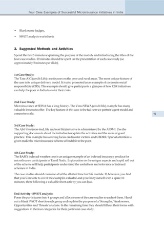 Four Case Examples of Successful Microinsurance Initiatives in India




•   Blank name badges,

•   SWOT analysis worksheets



3. Suggested Methods and Activities
Spend the first 5 minutes explaining the purpose of the module and introducing the titles of the
four case studies. 20 minutes should be spent on the presentation of each case study (so
approximately 5 minutes per slide).



1st Case Study:
The Tata-AIG (credit Life) case focuses on the poor and rural areas. The most unique feature of
the case is its unique delivery model. It is also promoted as an example of corporate social
responsibility (CRS). This example should give participants a glimpse of how CSR initiatives
can help the poor in India transfer their risks.



2nd Case Study:
Microinsurance at SEWA has a long history. The Vimo SEWA (credit life) example has many
valuable lessons to offer. The key feature of this case is the full-service partner-agent model and
a massive scale.                                                                                      91



3rd Case Study:
The Afat Vimo (non-tied, life and non life) initiative is administered by the AIDMI. Use the
supporting documents about the initiative to explain the activities and the areas of good
practice. This example has a strong focus on disaster victims and CBDRR. Special attention is
given make the microinsurance scheme affordable to the poor.



4th Case Study:
The BASIX indexed weather case is an unique example of an indexed insurance product for
microfinance participants in Tamil Nadu. Explanation on the unique aspects and rapid roll out
of the scheme will help participants understand the usefulness and relevance of indexed
schemes in India.

The case studies should consume all of the allotted time for this module. If, however, you find
that you were able to cover the examples valuable and you find yourself with a spare 10
minutes, there following a valuable short activity you can lead.



End Activity - SWOT analysis:
Form the participants into 4 groups and allocate one of the case studies to each of them. Hand
out a blank SWOT sheet to each group and explain the purpose of a 'Strengths, Weaknesses,
Opportunities and Threats' analysis. In the remaining time they should fill out their forms with
suggestions in the four categories for their particular case study.
 