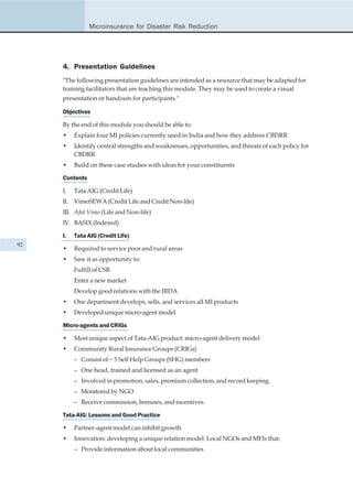 Microinsurance for Disaster Risk Reduction




     4. Presentation Guidelines
     "The following presentation guidelines are intended as a resource that may be adapted for
     training facilitators that are teaching this module. They may be used to create a visual
     presentation or handouts for participants."

     Objectives

     By the end of this module you should be able to:
     •    Explain four MI policies currently used in India and how they address CBDRR
     •    Identify central strengths and weaknesses, opportunities, and threats of each policy for
          CBDRR
     •    Build on these case studies with ideas for your constituents

     Contents

     I.   Tata AIG (Credit Life)
     II. VimoSEWA (Credit Life and Credit Non-life)
     III. Afat Vimo (Life and Non-life)
     IV. BASIX (Indexed)

     I.   Tata AIG (Credit Life)
92
     •    Required to service poor and rural areas
     •    Saw it as opportunity to:
          Fulfill of CSR
          Enter a new market
          Develop good relations with the IRDA
     •    One department develops, sells, and services all MI products
     •    Developed unique micro-agent model

     Micro-agents and CRIGs

     •    Most unique aspect of Tata-AIG product: micro-agent delivery model
     •    Community Rural Insurance Groups (CRIGs)
          – Consist of ~ 5 Self Help Groups (SHG) members
          – One head, trained and licensed as an agent
          – Involved in promotion, sales, premium collection, and record keeping.
          – Monitored by NGO
          – Receive commission, bonuses, and incentives.

     Tata-AIG: Lessons and Good Practice

     •    Partner-agent model can inhibit growth
     •    Innovation: developing a unique relation model: Local NGOs and MFIs that:
          – Provide information about local communities
 