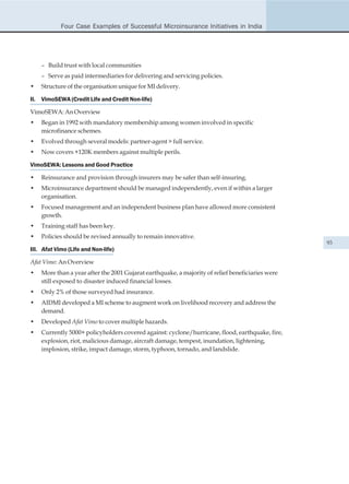 Four Case Examples of Successful Microinsurance Initiatives in India




    – Build trust with local communities
    – Serve as paid intermediaries for delivering and servicing policies.
•   Structure of the organisation unique for MI delivery.

II. VimoSEWA (Credit Life and Credit Non-life)

VimoSEWA: An Overview
•   Began in 1992 with mandatory membership among women involved in specific
    microfinance schemes.
•   Evolved through several models: partner-agent > full service.
•   Now covers +120K members against multiple perils.

VimoSEWA: Lessons and Good Practice

•   Reinsurance and provision through insurers may be safer than self-insuring.
•   Microinsurance department should be managed independently, even if within a larger
    organisation.
•   Focused management and an independent business plan have allowed more consistent
    growth.
•   Training staff has been key.
•   Policies should be revised annually to remain innovative.
                                                                                                  93
III. Afat Vimo (Life and Non-life)

Afat Vimo: An Overview
•   More than a year after the 2001 Gujarat earthquake, a majority of relief beneficiaries were
    still exposed to disaster induced financial losses.
•   Only 2% of those surveyed had insurance.
•   AIDMI developed a MI scheme to augment work on livelihood recovery and address the
    demand.
•   Developed Afat Vimo to cover multiple hazards.
•   Currently 5000+ policyholders covered against: cyclone/hurricane, flood, earthquake, fire,
    explosion, riot, malicious damage, aircraft damage, tempest, inundation, lightening,
    implosion, strike, impact damage, storm, typhoon, tornado, and landslide.
 
