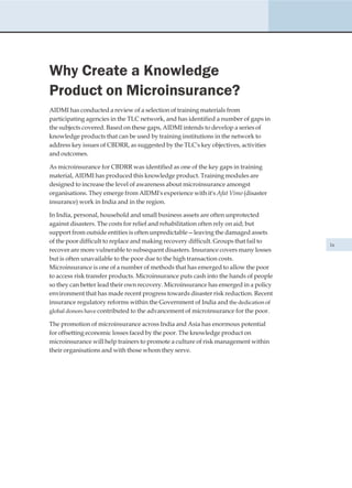 Why Create a Knowledge
Product on Microinsurance?
AIDMI has conducted a review of a selection of training materials from
participating agencies in the TLC network, and has identified a number of gaps in
the subjects covered. Based on these gaps, AIDMI intends to develop a series of
knowledge products that can be used by training institutions in the network to
address key issues of CBDRR, as suggested by the TLC's key objectives, activities
and outcomes.

As microinsurance for CBDRR was identified as one of the key gaps in training
material, AIDMI has produced this knowledge product. Training modules are
designed to increase the level of awareness about microinsurance amongst
organisations. They emerge from AIDMI's experience with it's Afat Vimo (disaster
insurance) work in India and in the region.

In India, personal, household and small business assets are often unprotected
against disasters. The costs for relief and rehabilitation often rely on aid; but
support from outside entities is often unpredictable—leaving the damaged assets
of the poor difficult to replace and making recovery difficult. Groups that fail to
                                                                                      ix
recover are more vulnerable to subsequent disasters. Insurance covers many losses
but is often unavailable to the poor due to the high transaction costs.
Microinsurance is one of a number of methods that has emerged to allow the poor
to access risk transfer products. Microinsurance puts cash into the hands of people
so they can better lead their own recovery. Microinsurance has emerged in a policy
environment that has made recent progress towards disaster risk reduction. Recent
insurance regulatory reforms within the Government of India and the dedication of
global donors have contributed to the advancement of microinsurance for the poor.

The promotion of microinsurance across India and Asia has enormous potential
for offsetting economic losses faced by the poor. The knowledge product on
microinsurance will help trainers to promote a culture of risk management within
their organisations and with those whom they serve.
 