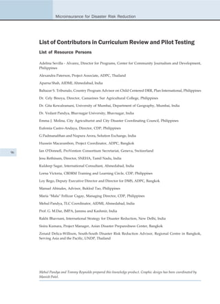 Microinsurance for Disaster Risk Reduction




     List of Contributors in Curriculum Review and Pilot Testing
     List of Resource Persons

     Adelina Sevilla - Alvarez, Director for Programs, Center for Community Journalism and Development,
     Philippines

     Alexandra Paterson, Project Associate, ADPC, Thailand

     Aparna Shah, AIDMI, Ahmedabad, India

     Baltazar S. Tribunalo, Country Program Advisor on Child Centered DRR, Plan International, Philippines

     Dr. Cely Binoya, Director, Camarines Sur Agricultural College, Philippines

     Dr. Gita Kewalramani, University of Mumbai, Department of Geography, Mumbai, India

     Dr. Vedant Pandya, Bhavnagar University, Bhavnagar, India

     Emma J. Molina, City Agriculturist and City Disaster Coordinating Council, Philippines

     Eufemia Castro-Andaya, Director, CDP, Philippines

     G Padmanabhan and Nupura Arora, Solution Exchange, India

     Hussein Macarambon, Project Coordinator, ADPC, Bangkok

96   Ian O'Donnell, ProVention Consortium Secretariat, Geneva, Switzerland

     Jesu Rethinam, Director, SNEHA, Tamil Nadu, India

     Kuldeep Sagar, International Consultant, Ahmedabad, India

     Lorna Victoria, CBDRM Training and Learning Circle, CDP, Philippines

     Loy Rego, Deputy Executive Director and Director for DMS, ADPC, Bangkok

     Manuel Abinales, Advisor, Buklod Tao, Philippines

     Maria "Malu" Fellizar Cagay, Managing Director, CDP, Philippines

     Mehul Pandya, TLC Coordinator, AIDMI, Ahmedabad, India

     Prof. G. M.Dar, IMPA, Jammu and Kashmir, India

     Rakhi Bhavnani, International Strategy for Disaster Reduction, New Delhi, India

     Sisira Kumara, Project Manager, Asian Disaster Preparedness Center, Bangkok

     Zenaid Delica-Willison, South-South Disaster Risk Reduction Advisor, Regional Centre in Bangkok,
     Serving Asia and the Pacific, UNDP, Thailand




     Mehul Pandya and Tommy Reynolds prepared this knowledge product. Graphic design has been coordinated by
     Manish Patel.
 