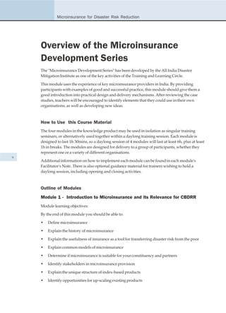 Microinsurance for Disaster Risk Reduction




    Overview of the Microinsurance
    Development Series
    The "Microinsurance Development Series" has been developed by the All India Disaster
    Mitigation Institute as one of the key activities of the Training and Learning Circle.

    This module uses the experience of key microinsurance providers in India. By providing
    participants with examples of good and successful practice, this module should give them a
    good introduction into practical design and delivery mechanisms. After reviewing the case
    studies, teachers will be encouraged to identify elements that they could use in their own
    organisations, as well as developing new ideas.



    How to Use this Course Material
    The four modules in the knowledge product may be used in isolation as singular training
    seminars, or alternatively used together within a daylong training session. Each module is
    designed to last 1h 30mins, so a daylong session of 4 modules will last at least 6h, plus at least
    1h in breaks. The modules are designed for delivery to a group of participants, whether they
    represent one or a variety of different organisations.
x
    Additional information on how to implement each module can be found in each module's
    Facilitator's Note. There is also optional guidance material for trainers wishing to hold a
    daylong session, including opening and closing activities.



    Outline of Modules
    Module 1 - Introduction to Microinsurance and its Relevance for CBDRR
    Module learning objectives:

    By the end of this module you should be able to:

    •   Define microinsurance

    •   Explain the history of microinsurance

    •   Explain the usefulness of insurance as a tool for transferring disaster risk from the poor

    •   Explain common models of microinsurance

    •   Determine if microinsurance is suitable for your constituency and partners

    •   Identify stakeholders in microinsurance provision

    •   Explain the unique structure of index-based products

    •   Identify opportunities for up-scaling existing products
 