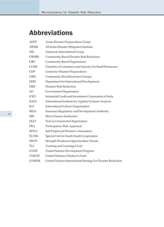 Microinsurance for Disaster Risk Reduction




      Abbreviations
      ADPC       Asian Disaster Preparedness Center
      AIDMI      All India Disaster Mitigation Institute
      AIG        American International Group
      CBDRR      Community Based Disaster Risk Reduction
      CBO        Community Based Organisation
      CCISB      Chamber of Commerce and Industry for Small Businesses
      CDP        Center for Disaster Preparedness
      CRIG       Community Rural Insurance Groups
      DFID       Department for International Development
      DRR        Disaster Risk Reduction
      GO         Government Organisation
      ICICI      Industrial Credit and Investment Corporation of India
      IIASA      International Institute for Applied Systems Analysis
      ILO        International Labour Organization
      IRDA       Insurance Regulatory and Development Authority
xii
      MFI        Micro Finance Institution
      NGO        Non Governmental Organisation
      PRA        Participatory Risk Appraisal
      SEWA       Self-Employed Women's Association
      SU-SSC     Special Unit for South-South Cooperation
      SWOT       Strength Weakness Opportunities Threats
      TLC        Training and Learning Circle
      UNDP       United Nations Development Program
      UNICEF     United Nations Children's Fund
      UNISDR     United Nations International Strategy for Disaster Reduction
 
