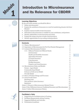 u le   Introduction to Microinsurance and its Relevance for CBDRR
                     Introduction to Microinsurance
    od
M        1           and its Relevance for CBDRR

                    Learning Objectives
                    By the end of this module you should be able to:
                    • Define microinsurance
                    • Explain the usefulness of insurance as a tool for transferring disaster risk from
                        the poor
                    • Explain common models of microinsurance
                    • Determine if microinsurance is suitable for your constituency and partners
                    • Identify stakeholders in microinsurance provision
                    • Explain the unique structure of index-based products
                    • Identify opportunities for up-scaling existing products


                    Contents
                    1.1 What is Microinsurance?                                                   4
                    1.2 Importance of Microinsurance for Pro-Poor Disaster Management             5
                    1.3 Common Microinsurance Products                                            6
                        1.3.1 Different Products for Different Needs                              7
                               Life Insurance                                                     7
                               Health and Disability Insurance                                    7       3
                               Agriculture Insurance                                              7
                               Livestock Insurance                                                8
                               Crop Insurance                                                     8
                               Weather Insurance                                                  8
                               Property and Asset Insurance                                       8
                    1.4 Microinsurance Roles and Models                                           8
                        Partner - Agent Model                                                     9
                        Community-based Model                                                     9
                        In-house or Full-service Model                                            9
                        Provider Model                                                            9
                    1.5 Basics of Product Design and Provision                                   10
                    1.6 Issues for the Future                                                    11
                        Reaching Scale                                                           11
                        New products: Index Insurance                                            11
                        References                                                               12
                    Annex 1: Glossary of Microinsurance Related Terms                            14
                    Annex 2: Key Differences between Traditional Insurance and Microinsurance    16
                    Annex 3: India's Microinsurance History                                      17


                    Facilitator's Note
                    1.   Suggestions for Facilitators prior to Training
                    2.   Facilitator Requirements during Training
                    3.   Suggested Methods and Activities
                    4.   Presentation Guidelines
 