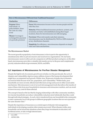 Introduction to Microinsurance and its Relevance for CBDRR




    How is Microinsurance Different from Traditional Insurance?

    Similarities             Differences
    Purpose: Many            Focus: Microinsurance focuses on low-income people and the
    individuals, as          risks they face.
    policyholders, share
                             Maturity: Where traditional insurance products, systems, and
    the costs of a risky
                             awareness are fairly well established among their target
    event
                             locations, those for microinsurance are still emerging.
    Means: Coverage is
                             Provision: When risk transfer suits their missions,
    exchanged for payment
                             microinsurance may be distributed by NGOs or MFIs instead of
    of a periodic premium
                             as key distribution channels.
                             Simplicity: For efficiency, microinsurance depends on simple
                             rules and claim mechanisms.

The Microinsurance Market

The recent growth in popularity of microinsurance is due in part to the opportunity it
simultaneously offers to private insurers and social service organisations. On one hand,
microinsurance seems to allow private companies to sell their products and grow; on the other
hand, microinsurance provides a valuable risk transfer service to the poor and complements
poverty reduction efforts of governments, NGOs, and MFIs.
                                                                                                  5



1.2 Importance of Microinsurance for Pro-Poor Disaster Management
Despite the high levels of economic growth seen in India over the past decade, the cycle of
disasters and vulnerability deprives many millions of poor of the human development that
might have accompanied such growth. Within Asia, 24 percent of deaths due to disasters
occurred in India because of its size, population, and vulnerability.4 Within India, poor
households are more severely affected and often lack savings and access to other social safety
mechanisms. Microinsurance is one of several risk management tools that allows the transfer of
some of these risks from poor households to insurance and reinsurance markets, and can result
in lower recovery costs for those affected.

The concept is based on the fact that by forging relationships with other community members,
low income households can reduce vulnerability reduction more holistically than they could
through individual strategies. As such, risk is transferred from one household to the community
or inter-community level with groups in different geographic locations that are not exposed to
the same disaster risks.5

Despite the importance of insurance as a central aspect of disaster risk management,
individuals in developing countries often remain uncovered. When disasters strike, poor
households can be forced into situations where they forgo investments in education, sell
livelihood assets, or take on high interest loans.

4     GoI, 2002
5     AIDMI, 2006
 