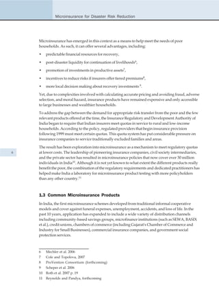 Microinsurance for Disaster Risk Reduction




    Microinsurance has emerged in this context as a means to help meet the needs of poor
    households. As such, it can offer several advantages, including:

    •    predictable financial resources for recovery,

    •    post-disaster liquidity for continuation of livelihoods6,

    •    promotion of investments in productive assets7,

    •    incentives to reduce risks if insurers offer tiered premiums8,

    •    more local decision making about recovery investments 9.

    Yet, due to complexities involved with calculating accurate pricing and avoiding fraud, adverse
    selection, and moral hazard, insurance products have remained expensive and only accessible
    to large businesses and wealthier households.

    To address the gap between the demand for appropriate risk transfer from the poor and the few
    relevant products offered at the time, the Insurance Regulatory and Development Authority of
    India began to require that Indian insurers meet quotas in service to rural and low-income
    households. According to the policy, regulated providers that begin insurance provision
    following 1999 must meet certain quotas. This quota system has put considerable pressure on
    insurance companies to service traditionally excluded families and areas.

    The result has been exploration into microinsurance as a mechanism to meet regulatory quotas
6   at lower costs. The leadership of pioneering insurance companies, civil society intermediaries,
    and the private sector has resulted in microinsurance policies that now cover over 30 million
    individuals in India10. Although it is not yet known to what extent the different products really
    benefit the poor, the combination of the regulatory requirements and dedicated practitioners has
    helped make India a laboratory for microinsurance product testing with more policyholders
    than any other country.11



    1.3 Common Microinsurance Products
    In India, the first microinsurance schemes developed from traditional informal cooperative
    models and cover against funeral expenses, unemployment, accidents, and loss of life. In the
    past 10 years, application has expanded to include a wide variety of distribution channels
    including community-based savings groups, microfinance institutions (such as SEWA, BASIX
    et al.), credit unions, chambers of commerce (including Gujarat's Chamber of Commerce and
    Industry for Small Businesses), commercial insurance companies, and government social
    protection services.



    6    Mechler et al. 2006
    7    Cole and Topolova, 2007
    8    ProVention Consortium (forthcoming)
    9    Scheper et al. 2006
    10   Roth et al. 2007 p. 19
    11   Reynolds and Pandya, forthcoming
 