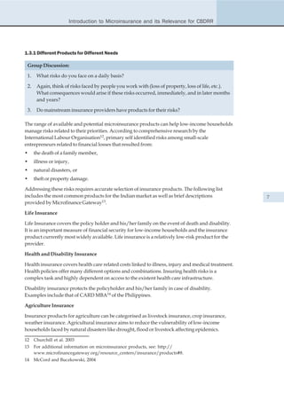 Introduction to Microinsurance and its Relevance for CBDRR




1.3.1 Different Products for Different Needs

 Group Discussion:

 1.    What risks do you face on a daily basis?

 2.    Again, think of risks faced by people you work with (loss of property, loss of life, etc.).
       What consequences would arise if these risks occurred, immediately, and in later months
       and years?

 3.    Do mainstream insurance providers have products for their risks?

The range of available and potential microinsurance products can help low-income households
manage risks related to their priorities. According to comprehensive research by the
International Labour Organisation12, primary self identified risks among small-scale
entrepreneurs related to financial losses that resulted from:
•     the death of a family member,
•     illness or injury,
•     natural disasters, or
•     theft or property damage.

Addressing these risks requires accurate selection of insurance products. The following list
includes the most common products for the Indian market as well as brief descriptions                7
provided by Microfinance Gateway13.

Life Insurance

Life Insurance covers the policy holder and his/her family on the event of death and disability.
It is an important measure of financial security for low-income households and the insurance
product currently most widely available. Life insurance is a relatively low-risk product for the
provider.

Health and Disability Insurance

Health insurance covers health care related costs linked to illness, injury and medical treatment.
Health policies offer many different options and combinations. Insuring health risks is a
complex task and highly dependent on access to the existent health care infrastructure.

Disability insurance protects the policyholder and his/her family in case of disability.
Examples include that of CARD MBA14 of the Philippines.

Agriculture Insurance

Insurance products for agriculture can be categorised as livestock insurance, crop insurance,
weather insurance. Agricultural insurance aims to reduce the vulnerability of low-income
households faced by natural disasters like drought, flood or livestock affecting epidemics.

12    Churchill et al. 2003
13    For additional information on microinsurance products, see: http://
      www.microfinancegateway.org/resource_centers/insurance/products#8.
14    McCord and Buczkowski, 2004
 