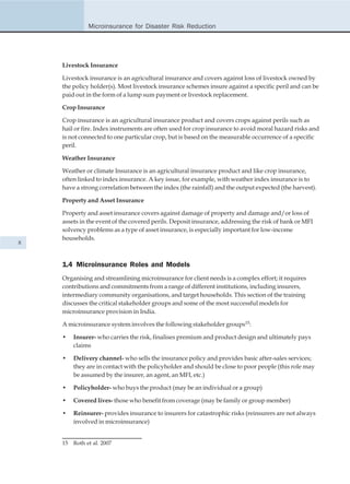 Microinsurance for Disaster Risk Reduction




    Livestock Insurance

    Livestock insurance is an agricultural insurance and covers against loss of livestock owned by
    the policy holder(s). Most livestock insurance schemes insure against a specific peril and can be
    paid out in the form of a lump sum payment or livestock replacement.

    Crop Insurance

    Crop insurance is an agricultural insurance product and covers crops against perils such as
    hail or fire. Index instruments are often used for crop insurance to avoid moral hazard risks and
    is not connected to one particular crop, but is based on the measurable occurrence of a specific
    peril.

    Weather Insurance

    Weather or climate Insurance is an agricultural insurance product and like crop insurance,
    often linked to index insurance. A key issue, for example, with weather index insurance is to
    have a strong correlation between the index (the rainfall) and the output expected (the harvest).

    Property and Asset Insurance

    Property and asset insurance covers against damage of property and damage and/or loss of
    assets in the event of the covered perils. Deposit insurance, addressing the risk of bank or MFI
    solvency problems as a type of asset insurance, is especially important for low-income
    households.
8



    1.4 Microinsurance Roles and Models
    Organising and streamlining microinsurance for client needs is a complex effort; it requires
    contributions and commitments from a range of different institutions, including insurers,
    intermediary community organisations, and target households. This section of the training
    discusses the critical stakeholder groups and some of the most successful models for
    microinsurance provision in India.

    A microinsurance system involves the following stakeholder groups15:

    •    Insurer- who carries the risk, finalises premium and product design and ultimately pays
         claims

    •    Delivery channel- who sells the insurance policy and provides basic after-sales services;
         they are in contact with the policyholder and should be close to poor people (this role may
         be assumed by the insurer, an agent, an MFI, etc.)

    •    Policyholder- who buys the product (may be an individual or a group)

    •    Covered lives- those who benefit from coverage (may be family or group member)

    •    Reinsurer- provides insurance to insurers for catastrophic risks (reinsurers are not always
         involved in microinsurance)


    15   Roth et al. 2007
 