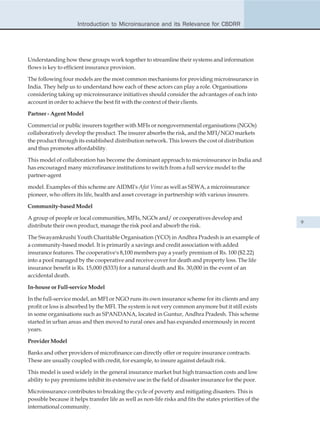 Introduction to Microinsurance and its Relevance for CBDRR




Understanding how these groups work together to streamline their systems and information
flows is key to efficient insurance provision.

The following four models are the most common mechanisms for providing microinsurance in
India. They help us to understand how each of these actors can play a role. Organisations
considering taking up microinsurance initiatives should consider the advantages of each into
account in order to achieve the best fit with the context of their clients.

Partner - Agent Model

Commercial or public insurers together with MFIs or nongovernmental organisations (NGOs)
collaboratively develop the product. The insurer absorbs the risk, and the MFI/NGO markets
the product through its established distribution network. This lowers the cost of distribution
and thus promotes affordability.

This model of collaboration has become the dominant approach to microinsurance in India and
has encouraged many microfinance institutions to switch from a full service model to the
partner-agent

model. Examples of this scheme are AIDMI's Afat Vimo as well as SEWA, a microinsurance
pioneer, who offers its life, health and asset coverage in partnership with various insurers.

Community-based Model

A group of people or local communities, MFIs, NGOs and/ or cooperatives develop and
                                                                                                          9
distribute their own product, manage the risk pool and absorb the risk.

The Swayamkrushi Youth Charitable Organisation (YCO) in Andhra Pradesh is an example of
a community-based model. It is primarily a savings and credit association with added
insurance features. The cooperative's 8,100 members pay a yearly premium of Rs. 100 ($2.22)
into a pool managed by the cooperative and receive cover for death and property loss. The life
insurance benefit is Rs. 15,000 ($333) for a natural death and Rs. 30,000 in the event of an
accidental death.

In-house or Full-service Model

In the full-service model, an MFI or NGO runs its own insurance scheme for its clients and any
profit or loss is absorbed by the MFI. The system is not very common anymore but it still exists
in some organisations such as SPANDANA, located in Guntur, Andhra Pradesh. This scheme
started in urban areas and then moved to rural ones and has expanded enormously in recent
years.

Provider Model

Banks and other providers of microfinance can directly offer or require insurance contracts.
These are usually coupled with credit, for example, to insure against default risk.

This model is used widely in the general insurance market but high transaction costs and low
ability to pay premiums inhibit its extensive use in the field of disaster insurance for the poor.

Microinsurance contributes to breaking the cycle of poverty and mitigating disasters. This is
possible because it helps transfer life as well as non-life risks and fits the states priorities of the
international community.
 