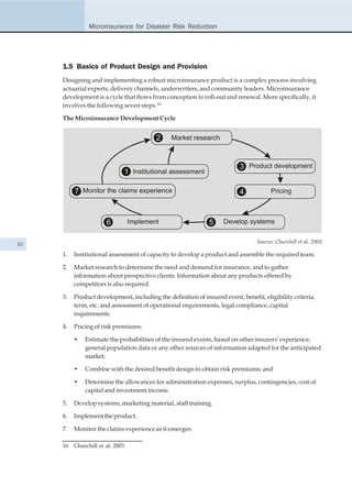 Microinsurance for Disaster Risk Reduction




     1.5 Basics of Product Design and Provision
     Designing and implementing a robust microinsurance product is a complex process involving
     actuarial experts, delivery channels, underwriters, and community leaders. Microinsurance
     development is a cycle that flows from conception to roll-out and renewal. More specifically, it
     involves the following seven steps.16

     The Microinsurance Development Cycle


                                            2    Market research



                                                                          3 Product development
                                  1 Institutional assessment

          7 Monitor the claims experience                                 4            Pricing



                       6          Implement                    5    Develop systems


10                                                                               Source: Churchill et al. 2003

     1.   Institutional assessment of capacity to develop a product and assemble the required team.

     2.   Market research to determine the need and demand for insurance, and to gather
          information about prospective clients. Information about any products offered by
          competitors is also required.

     3.   Product development, including the definition of insured event, benefit, eligibility criteria,
          term, etc. and assessment of operational requirements, legal compliance, capital
          requirements.

     4.   Pricing of risk premiums:

          •   Estimate the probabilities of the insured events, based on other insurers' experience,
              general population data or any other sources of information adapted for the anticipated
              market;

          •   Combine with the desired benefit design to obtain risk premiums; and

          •   Determine the allowances for administration expenses, surplus, contingencies, cost of
              capital and investment income.

     5.   Develop systems, marketing material, staff training.

     6.   Implement the product.

     7.   Monitor the claims experience as it emerges:

     16   Churchill et al. 2003
 