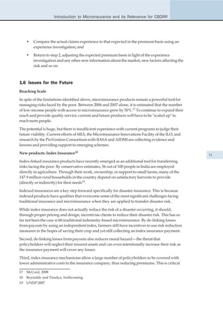 Introduction to Microinsurance and its Relevance for CBDRR




     •   Compare the actual claims experience to that expected in the premium basis using an
         experience investigation; and

     •   Return to step 2, adjusting the expected premium basis in light of the experience
         investigation and any other new information about the market, new factors affecting the
         risk and so on.



1.6 Issues for the Future
Reaching Scale

In spite of the limitations identified above, microinsurance products remain a powerful tool for
managing risks faced by the poor. Between 2006 and 2007 alone, it is estimated that the number
of low-income people with access to microinsurance grew by 50%.17 To continue to expand their
reach and provide quality service, current and future products will have to be "scaled up" to
reach more people.

The potential is huge, but there is insufficient experience with current programs to judge their
future viability. Current efforts of MIA, the Microinsurance Innovations Facility of the ILO, and
research by the ProVention Consortium with IIASA and AIDMI are collecting evidence and
lessons and providing support to emerging schemes.

New products: Index Insurance18                                                                     11
Index-linked insurance products have recently emerged as an additional tool for transferring
risks facing the poor. By conservative estimates, 56 out of 100 people in India are employed
directly in agriculture. Through their work, ownership, or support to small farms, many of the
147.9 million rural households in the country depend on satisfactory harvests to provide
(directly or indirectly) for their needs19.

Indexed insurances are a key step forward specifically for disaster insurance. This is because
indexed products have qualities that overcome some of the most significant challenges facing
traditional insurance and microinsurance when they are applied to transfer disaster risk.

While index insurance does not actually reduce the risk of a disaster occurring, it should,
through proper pricing and design, incentivise clients to reduce their disaster risk. This has so
far not been the case with traditional indemnity-based microinsurance. By de-linking losses
from payouts by using an independent index, farmers still have incentives to use risk reduction
measures in the hopes of saving their crop and yet still collecting an index insurance payment.

Second, de-linking losses from payouts also reduces moral hazard—the threat that
policyholders will neglect their insured assets and can even intentionally increase their risk as
the insurance payment will cover any losses.

Third, index insurance mechanisms allow a large number of policyholders to be covered with
lower administrative costs to the insurance company, thus reducing premiums. This is critical

17   McCord, 2008
18   Reynolds and Pandya, forthcoming
19   UNDP 2007
 