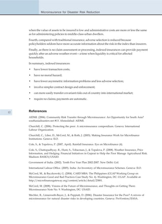 Microinsurance for Disaster Risk Reduction




     when the value of assets to be insured is low and administrative costs are more or less the same
     as for administering policies to middle-class urban dwellers.

     Fourth, compared with traditional insurance, adverse selection is reduced because
     policyholders seldom have more accurate information about the risk in the index than insurers.

     Finally, as there is no claim assessment or processing, indexed insurances can provide payment
     quickly after an adverse weather event—a time when liquidity is critical for affected
     households.

     In summary, indexed insurances:

     •   have lower transaction costs;

     •   have no moral hazard;

     •   have fewer asymmetric information problems and less adverse selection;

     •   involve simpler contract design and enforcement;

     •   can more easily transfer covariant risks out of country into international market;

     •   require no claims; payments are automatic.



12   References
     AIDMI. (2006). Community Risk Transfer through Microinsurance: An Opportunity for South Asia?
     southasiadisasters.net #13. Ahmedabad: AIDMI.

     Churchill, C. (2006). Protecting the poor: A microinsurance compendium. Geneva: International
     Labour Organization.

     Churchill, C., Liber, D., McCord, M., & Roth, J. (2003). Making Insurance Work for Microfinance
     Institutions. Geneva: ILO.

     Cole, S., & Topolova, P. (2007, April). Rainfall Insurance. Eye on Microfinance (4).

     Cole, S., Chattopadhyay, R., Hunt, S., Tobacman, J., & Topalova, P. (2008). Weather Insurance, Price
     Information, and Hedging: Financial Initiatives in Gujarat to Help the Poor Manage Agricultural Risk.
     Madison: BASICS/USAID.

     Government of India. (2002). Tenth Five Year Plan 2002-2007. New Delhi: GoI.

     International Labour Office. (2005). India: An Inventory of Microinsurance Schemes. Geneva: ILO.

     McCord, M., & Buczkowski, G. (2004). CARD MBA: The Philippines (CGAP Working Group on
     Microinsurance Good and Bad Practices Case Study No. 4). Washington, DC: CGAP. Available at:
     http://microfinancegateway.org/content/article/detail/23881.

     McCord, M. (2008). Visions of the Future of Microinsurance, and Thoughts on Getting There.
     Microinsurance Note No. 9. Washington, DC: USAID.

     Mechler, R., Linnerooth-Bayer, J., & Peppiatt, D. (2006). Disaster Insurance for the Poor? A reivew of
     microinsurance for natural disaster risks in developing countries. Geneva: ProVention/IIASA.
 