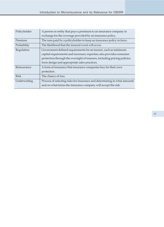 Introduction to Microinsurance and its Relevance for CBDRR




Policyholder    A person or entity that pays a premium to an insurance company in
                exchange for the coverage provided by an insurance policy.
Premium         The sum paid by a policyholder to keep an insurance policy in force.
Probability     The likelihood that the insured event will occur.
Regulation      Government defined requirements for an insurer, such as minimum
                capital requirements and necessary expertise; also provides consumer
                protection through the oversight of insurers, including pricing policies,
                form design and appropriate sales practices.
Reinsurance     A form of insurance that insurance companies buy for their own
                protection.
Risk            The chance of loss.
Underwriting    Process of selecting risks for insurance and determining in what amounts
                and on what terms the insurance company will accept the risk.




                                                                                            15
 