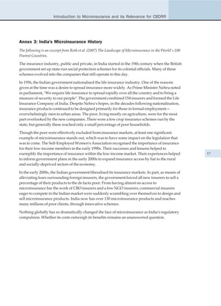 Introduction to Microinsurance and its Relevance for CBDRR




Annex 3: India's Microinsurance History
The following is an excerpt from Roth et al. (2007) The Landscape of Microinsurance in the World's 100
Poorest Countries.

The insurance industry, public and private, in India started in the 19th century when the British
government set up state-run social protection schemes for its colonial officials. Many of these
schemes evolved into the companies that still operate to this day.

In 1956, the Indian government nationalised the life insurance industry. One of the reasons
given at the time was a desire to spread insurance more widely. As Prime Minister Nehru noted
in parliament, "We require life insurance to spread rapidly over all the country and to bring a
measure of security to our people". The government combined 154 insurers and formed the Life
Insurance Company of India. Despite Nehru's hopes, in the decades following nationalisation,
insurance products continued to be designed primarily for those in formal employment—
overwhelmingly men in urban areas. The poor, living mostly on agriculture, were for the most
part overlooked by the new companies. There were a few crop insurance schemes run by the
state, but generally these reached only a small percentage of poor households.

Though the poor were effectively excluded from insurance markets, at least one significant
example of microinsurance stands out, which was to have some impact on the legislation that
was to come. The Self-Employed Women's Association recognised the importance of insurance
for their low-income members in the early 1990s. Their successes and lessons helped to
exemplify the importance of insurance within the low-income market. Their experiences helped             17
to inform government plans in the early 2000s to expand insurance access by fiat to the rural
and socially-deprived sectors of the economy.

In the early 2000s, the Indian government liberalised its insurance markets. In part, as means of
alleviating fears surrounding foreign insurers, the government forced all new insurers to sell a
percentage of their products to the de facto poor. From having almost no access to
microinsurance bar the work of CBO insurers and a few NGO insurers, commercial insurers
eager to compete in the Indian market were suddenly scrambling over themselves to design and
sell microinsurance products. India now has over 130 microinsurance products and reaches
many millions of poor clients, through innovative schemes.

Nothing globally has so dramatically changed the face of microinsurance as India's regulatory
compulsion. Whether its costs outweigh its benefits remains an unanswered question.
 