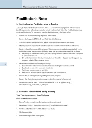 Microinsurance for Disaster Risk Reduction




     Facilitator's Note
     1. Suggestions for Facilitators prior to Training
     Although the most effective trainers are able to address the emerging needs of trainees in a
     flexible manner, the following notes offer a basic outline of activities that TLC facilitators may
     use to lead trainings. To prepare for training, facilitators may find it useful to:

     •   Review the Module Learning Objectives listed above,

     •   Review the Suggested Methods and Activities listed below,

     •   Assess the anticipated knowledge needs, interests, and constraints of trainees,

     •   Identify additional potentially effective activities suitable for their particular trainees,

     •   Review related background literature on Microinsurance in India, this can include but is
         not limited to the resource material listed at the end of this document and the modules,
         o Prepare your own notes so that you may convey the relevant information in a way that
              is comfortable for you.
         o Do not feel constrained by the information on the slides—they are merely a guide and
              you may adapted them for your needs

18   •   Prepare materials for the training, including:
         o Powerpoint or other presentation materials including revisions if desired
         o Print-outs or any other necessary handouts
         o Tools and props needed for activities
         o Rewards or treats to encourage involvement and participation

     •   Ensure that all arrangements regarding venue are prepared

     •   Ensure that the training duration is appropriate for material to be covered

     •   Be familiar with the SWOT analysis tool and how it can be applied (http://
         en.wikipedia.org/wiki/SWOT_analysis)



     2. Facilitator Requirements during Training
     Total Time: Approximately 1hour 30minutes

     Items and Materials needed:

     •   PowerPoint presentation and related projection equipment,

     •   Print-out of "India's Microinsurance History" from Module 1 Annex 3,

     •   Whiteboard and marker OR blackboard and chalk,

     •   Module materials,

     •   Pens and notepads for participants,
 