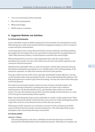 Introduction to Microinsurance and its Relevance for CBDRR




•   Your own notes based on those materials,

•   Rewards for participation,

•   Blank name badges,

•   SWOT analysis worksheets



3. Suggested Methods and Activities:
3.1 Arrival and Introduction

Arrive with plenty of time available to prepare the room and make sure all materials are ready.
When the group is small, many trainers find that arranging the seating in a circle is conducive
to open and equal communication.

As the participants arrive, ensure that each has the necessary materials, including module(s)
and supplies for note taking. This is also a good time to disseminate the one-page handout of
"India's Microinsurance History" for participants to read before the session begins.

When participants have arrived, or at the appropriate time, open the session with an
introduction of yourself. You may wish to share your relevant work and life experiences and
connection with microinsurance.

Help them feel comfortable with you, in the environment, with the other trainees by showing             19
that attentive participation and questions are a valuable aspect of the training package. If one
trainee has a question, it is likely that someone else has the same question.

Next, give a brief overview of the course, especially including the module objectives. You may
use the first three slides of the presentation for this. A clear understanding of the objectives will
help participants know what to expect from the training. You may also want to hint at the types
of activities planned.

Now that everyone has had a peek at what is to come, it is time to meet the trainees. Ask
everyone to introduce themselves, including their name, how their work is related to
microinsurance, why the attended the course, and what they hope to take away from the
session. You may also ask that each rate their current knowledge of microinsurance on a scale
of 0 to 10 to get an understanding of their expertise.

Make a list of the things they hope to learn, preferably on a chalk or white marker board. When
everyone is introduced, identify which items this course will cover. If they list things beyond the
scope of the course try to recommend resources where they may answers.

If the group is small, one good way to introduce everyone is to have each person recall the
names of all those that have already introduced themselves. This often helps build an open
atmosphere and everyone hears the names several times.

3.2 Course content

Activity 1: 15mins
    Ask each participant to write down a definition of what microinsurance is and three
    characteristics that differentiate it from traditional insurance. When they are complete, ask
 