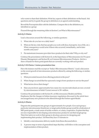 Microinsurance for Disaster Risk Reduction




         who wants to share their definition. Write key aspects of their definitions on the board. Ask
         questions and try to guide the group to definition or an agreed understanding.

         Reveal the Powerpoint slide with the definition. Compare this to the definition you
         identified as a group.

         Proceed through the remaining slides in Section I, on What is Microinsurance?

     Activity 2: 15mins

         Lead a discussion around the following, or similar questions:

         1.   What risks do you face on a daily basis?

         2.   What are the key risks that face people you work with (loss of property, loss of life, etc.).
              What consequences would arise if these risks occurred, immediately, and in later
              months and years?

         3.   Do mainstream insurance providers have products for their risks? Why or why not?

         Continue the presentation with Section II, on the Importance of Microinsurance for Pro-poor
         Disaster Management, and Section III, on Common Microinsurance Products. Ask for a
         show of hands for those participants that are currently working with each product.

     Activity 3: 10-15mins + trainer presentation time

20       Have the trainees read the excerpt on "India's Microinsurance History". Lead a discussion
         on the recent growth of microinsurance products offered by asking the following, or similar,
         questions:

         1.   What prevented insurers from offering products to the poor?

         2.   What change occurred that has spawned a range of new products to service the poor?

         3.   What factors drove that change?

         4.   Does anyone know approximately how many low-income individuals are now covered
              by microinsurance in India? Correct answer is 30+ million.

         Continue the presentation with Section IV, on Microinsurance Models and Roles.
         Emphasise that the changes in Indian insurance regulations discussed in the article have
         encouraged many new products to be offered through the Partner-agent Model.

     Activity 4: 25mins

         Organise the participants into groups of approximately five people. Give each group a
         particular microinsurance beneficiary or target policyholder group (could be a federation of
         MFI participants, a trade union of textile workers, or a dairy cooperative. Explain that they
         are now responsible for developing a microinsurance product to suit their target group.
         Their first task is to work in their group to develop a process for designing and
         implementing their product. Tell them they have 15 minutes to:

         1.   Identify a microinsurance delivery model, from those discussed above.

         2.   A process map or series of generalised steps that they will follow in the conception and
              implementation of their product.
 