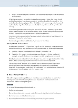 Introduction to Microinsurance and its Relevance for CBDRR




    3.   A list of key relationships that will need to be cultivated for their product to be complete
         and successful.

    When their group work is complete, have each group choose a leader. The leader should
    explain their choice of microinsurance delivery models and explain the rationale for their
    choice based on their target group. They should draw their process map on the board and
    explain the key steps. Finally, they should identify the key relations that they will need to
    develop.

    Continue the presentation by showing the slide under Section V, with the diagram of the
    Product Development Process. Explain the steps in this process and highlight similarities
    between this diagram and the process maps created by the trainees.

    Ask participants to identify a list of key areas that will be important for microinsurance in
    the future. Write the list on the board.

    Continue the presentation with Section VI, on Issues for the Future.

Activity 5: SWOT Analysis: 20mins

    Hand out the blank SWOT Analysis table. Explain the SWOT Analysis tool to the trainees.
    Explain that their task is to take their current organisation and fill in the SWOTs for either:

    1.   Initiating a new microinsurance product for a key constituency or

    2.   Expanding their current microinsurance product into a new frontier (such as up-                21
         scaling to new policyholders, or providing appropriate complementary services).

    Finally, they should make a list of actions they can take, based on opportunities listed in the
    SWOT, if they were to implement their new/revised microinsurance product.

    The resulting SWOT Analyses are for them to keep for their own use and application.
    Encourage them to ask questions in order to really understand and apply the tool.
    Especially encourage them to take the SWOT tool back to their organisations to discuss with
    colleagues how it can help them with their current work.



4. Presentation Guidelines
"The following presentation guidelines are intended as a resource that may be adapted for
training facilitators that are teaching this module. They may be used to create a visual
presentation or handouts for participants."

Objectives

By the end of this module you should be able to:

•   Define microinsurance

•   Explain the usefulness of insurance as a tool for transferring disaster risk from the poor

•   Explain common models of microinsurance

•   Determine if microinsurance is suitable for your constituency and partners
 