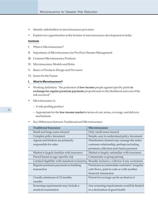 Microinsurance for Disaster Risk Reduction




     •    Identify stakeholders in microinsurance provision

     •    Explain two opportunities in the frontier of microinsurance development in India

     Contents

     I.   What is Microinsurance?

     II. Importance of Microinsurance for Pro-Poor Disaster Management

     III. Common Microinsurance Products

     IV. Microinsurance Models and Roles

     V. Basics of Products Design and Provision

     VI. Issues for the Future

     I.   What is Microinsurance?

     •    Working definition: “the protection of low-income people against specific perils in
          exchange for regular premium payments proportionate to the likelihood and cost of the
          risk involved”

     •    Microinsurance is:

          – A risk-pooling product
22
          – Appropriate for the low-income market in terms of cost, terms, coverage, and delivery
            mechanisms

     •    Key Differences between Traditional and Microinsurance

          Traditional Insurance                        Microinsurance
          Small and large sums insured                 Only small sums insured
          Complex policy document                      Simple, easy to understand policy document
          Agents and brokers are primarily             Distribution channel may manage the entire
          responsible for sales                        customer relationship, perhaps including
                                                       premium collection and claims payment
          Market is largely familiar with insurance    Market is largely unfamiliar with insurance
          Priced based on age/specific risk            Community or group pricing
          Limited eligibility with standard exclusions Broadly inclusive, with few if any exclusions
          Regular premium payments as banking          Premiums accommodate customers’ irregular
          transaction                                  cash flows, paid in cash or with another
                                                       financial transaction
          Usually minimum of 12 months                 Period of coverage can be as short as 4
          months
          Screening requirements may include a         Any screening requirements would be limited
          medical examination                          to a declaration of good health
 