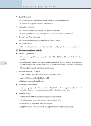Microinsurance for Disaster Risk Reduction




     •   Health Insurance

         – Covers health care related costs linked to illness, injury and treatment.

         – Complex and depends on access to health care.

     •   Agriculture Insurance

         – Includes livestock, crop insurance, or weather insurance.

         – Covers against losses due to drought, flood or livestock-affecting epidemics.

     •   Property and Asset Insurance

         – Covers against damage of property and/or loss of assets.

     •   Disaster Insurance-

         – Often a package that covers combination of life, health, agriculture, and property assets

     IV. Microinsurance Models and Roles

     •   Partner - Agent Model

         – Commercial or public insurers together with MFIs or NGOs collaboratively develop the
           product.

24
         – Insurer absorbs the risk, and the MFI/NGO markets the product through its established
           distribution network. This lowers the cost of distribution and thus promotes affordability.

         – Dominant approach to microinsurance in India.

     •   In-house or Full-service Model

         – An MFI or NGO runs its own insurance scheme for clients

         – Any profit or loss is absorbed by the MFI.

         – No longer common but still exists.

     •   Community-based Model

         – A group of people or local communities, MFIs, NGOs and/ or cooperatives develop and
           distribute their own product, manage the risk pool and absorb the risk.

     •   Provider Model

         – Banks and other MFIS directly offering insurance contracts.

         – Usually coupled with credit to insure against default risk.

         – Used widely in the general insurance market

         – High transaction costs, low ability to pay premiums inhibit use for disasters.
 