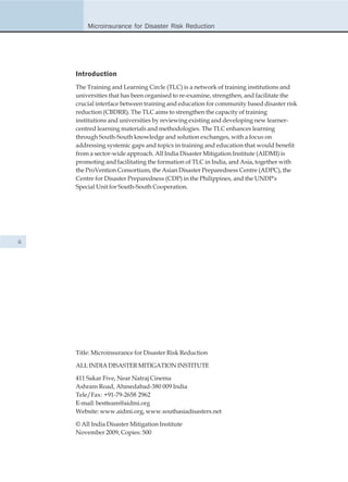 Microinsurance for Disaster Risk Reduction




     Introduction
     The Training and Learning Circle (TLC) is a network of training institutions and
     universities that has been organised to re-examine, strengthen, and facilitate the
     crucial interface between training and education for community based disaster risk
     reduction (CBDRR). The TLC aims to strengthen the capacity of training
     institutions and universities by reviewing existing and developing new learner-
     centred learning materials and methodologies. The TLC enhances learning
     through South-South knowledge and solution exchanges, with a focus on
     addressing systemic gaps and topics in training and education that would benefit
     from a sector-wide approach. All India Disaster Mitigation Institute (AIDMI) is
     promoting and facilitating the formation of TLC in India, and Asia, together with
     the ProVention Consortium, the Asian Disaster Preparedness Centre (ADPC), the
     Centre for Disaster Preparedness (CDP) in the Philippines, and the UNDP's
     Special Unit for South-South Cooperation.




ii




     Title: Microinsurance for Disaster Risk Reduction

     ALL INDIA DISASTER MITIGATION INSTITUTE

     411 Sakar Five, Near Natraj Cinema
     Ashram Road, Ahmedabad-380 009 India
     Tele/Fax: +91-79-2658 2962
     E-mail: bestteam@aidmi.org
     Website: www.aidmi.org, www.southasiadisasters.net

     © All India Disaster Mitigation Institute
     November 2009, Copies: 500
 
