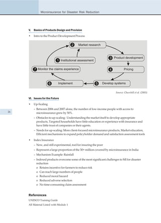 Microinsurance for Disaster Risk Reduction




     V.   Basics of Products Design and Provision

     •    Intro to the Product Development Process


                                         2    Market research



                                                                      3 Product development
                             1 Institutional assessment

          7 Monitor the claims experience                             4           Pricing



                       6      Implement                      5    Develop systems

                                                                           Source: Churchill et al. (2003)

     VI. Issues for the Future

     •    Up-Scaling
          – Between 2006 and 2007 alone, the number of low-income people with access to
26          microinsurance grew by 50%.
          – Obstacles to up-scaling: Understanding the market itself to develop appropriate
            products, Targeted households have little education or experience with insurance and
            have little trust of companies or their agents.
          – Needs for up-scaling: More client-focused microinsurance products, Market education,
            Efficient mechanisms to expand policyholder demand and satisfaction assessment tools

     •    Index Insurance
          – New, and still experimental, tool for insuring the poor
          – Represent a large proportion of the 30+ million covered by microinsurance in India
          – Mechanism Example: Rainfall
          – Indexed products overcome some of the most significant challenges to MI for disaster
            reduction
            o Retains incentive for farmers to reduce risk
            o Can reach large numbers of people
            o Reduced moral hazard
            o Reduced adverse selection
            o No time-consuming claim assessment


     References
     UNESCO Training Guide
     All Material Listed with Module 1
 
