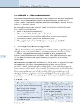 Microinsurance for Disaster Risk Reduction




     2.1 Importance of Proper Demand Assessment
     Effective microinsurance products are built to address the needs of the poor. Even organisations
     that work with the poor on a regular basis will find designing effective products difficult
     without a suitably comprehensive assessment of the risks communities face and their preferred
     strategies for addressing this risk.

     Conducting a thorough demand assessment prior to product design or implementation will
     help you address critical questions:
     •   Should we be involved in microinsurance?
     •   What types of products should we offer, and to whom?
     •   How can our product be refined to better address local preferences and capacities?
     •   Will our product be attractive to others? With what revisions?
     •   What complementary activities should we pursue to support our MI product?



     2.1.1 Community Needs and Microinsurance Opportunities

     Although the number and variety of microinsurance products available is expanding rapidly,
     many products available are not suitable for low-income communities or are of low quality1 .
     Additionally, some products are mandatory for members of certain groups and some
30   policyholders are unaware that they are covered. Further, many of the products sold in India
     are only offered to meet regulatory quotas and it is not clear if insurers are dedicated to
     servicing them.

     Demand for microinsurance products is based on two general aspects: the suitability of product
     supplied and how this product compares with alternative coping systems. Although
     developing a suitable product requires knowledge of the low-income market that commercial
     insurers and even NGOs typically lack, a systematic demand assessment can help address this.

     Effectively designed products will be both financially viable (suitable for the insurer) and
     appropriate for the risks that the poor face (suitable for the policyholder). As such, not all
     eventualities are insurable. Before considering aspects of efficient delivery, the following criteria
     must be met.

     Is the Risk Insurable?

     •    Does the loss occur by chance?               •   Will the risk pool attract sufficient numbers of
                                                           clients who are unlikely to present claims
     •    Is the loss definite in time and amount?
                                                           (does it meet the criteria for adverse selection)?
     •    Does the loss create significant
                                                       •   Is the loss a genuine loss to the insured (no
          hardship relative to income?
                                                           house, no house insurance)?
     •    Are a large number of similar units
                                                       •   Is the loss one that will not be catastrophic to
          exposed to the risk?
                                                           the insurer? Does the same risk affect more
     •    Is it possible to estimate the possibility       than one person or household at a time? Is it
          of the loss occurring?                           idiosyncratic?
                                                                             Source: MicroSave in USAID 2006
     1 Roth et al. 2007.
 