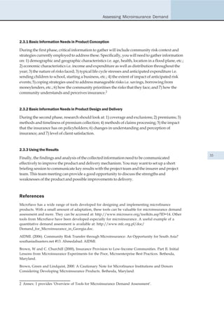 Assessing Microinsurance Demand




2.3.1 Basic Information Needs in Product Conception

During the first phase, critical information to gather will include community risk context and
strategies currently employed to address these. Specifically, you will need to gather information
on: 1) demographic and geographic characteristics i.e. age, health, location in a flood plane, etc.;
2) economic characteristics i.e. income and expenditure as well as distribution throughout the
year; 3) the nature of risks faced; 3) typical life cycle stresses and anticipated expenditure i.e.
sending children to school, starting a business, etc.; 4) the extent of impact of anticipated risk
events; 5) coping strategies used to address manageable risks i.e. savings, borrowing from
moneylenders, etc.; 6) how the community prioritises the risks that they face; and 7) how the
community understands and perceives insurance.2



2.3.2 Basic Information Needs in Product Design and Delivery

During the second phase, research should look at: 1) coverage and exclusions; 2) premiums; 3)
methods and timeliness of premium collection; 4) methods of claims processing; 5) the impact
that the insurance has on policyholders; 6) changes in understanding and perception of
insurance; and 7) level of client satisfaction.



2.3.3 Using the Results
                                                                                                       33
Finally, the findings and analysis of the collected information need to be communicated
effectively to improve the product and delivery mechanism. You may want to set up a short
briefing session to communicate key results with the project team and the insurer and project
team. This team meeting can provide a good opportunity to discuss the strengths and
weaknesses of the product and possible improvements to delivery.



References
MicroSave has a wide range of tools developed for designing and implementing microfinance
products. With a small amount of adaptation, these tools can be valuable for microinsurance demand
assessment and more. They can be accessed at: http://www.microsave.org/toolkits.asp?ID=14. Other
tools from MicroSave have been developed especially for microinsurance. A useful example of a
quantitative demand assessment is available at: http://www.mfc.org.pl/doc/
Demand_for_Microinsurance_in_Georgia.doc.

AIDMI. (2006). Community Risk Transfer through Microinsurance: An Opportunity for South Asia?
southasiadisasters.net #13. Ahmedabad: AIDMI.

Brown, W and C. Churchill (2000), Insurance Provision to Low-Income Communities. Part II. Initial
Lessons from Microinsurance Experiments for the Poor, Microenterprise Best Practices. Bethesda,
Maryland.

Brown, Green and Lindquist, 2000. A Cautionary Note for Microfinance Institutions and Donors
Considering Developing Microinsurance Products. Bethesda, Maryland.


2 Annex: 1 provides ‘Overview of Tools for Microinsurance Demand Assessment’.
 