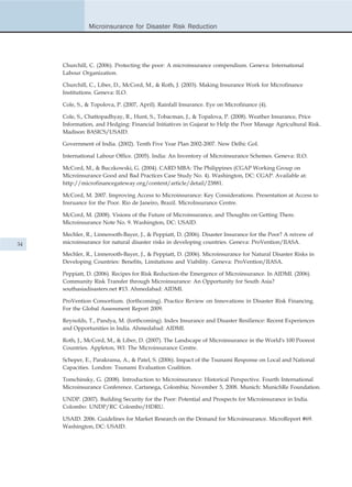 Microinsurance for Disaster Risk Reduction




     Churchill, C. (2006). Protecting the poor: A microinsurance compendium. Geneva: International
     Labour Organization.

     Churchill, C., Liber, D., McCord, M., & Roth, J. (2003). Making Insurance Work for Microfinance
     Institutions. Geneva: ILO.

     Cole, S., & Topolova, P. (2007, April). Rainfall Insurance. Eye on Microfinance (4).

     Cole, S., Chattopadhyay, R., Hunt, S., Tobacman, J., & Topalova, P. (2008). Weather Insurance, Price
     Information, and Hedging: Financial Initiatives in Gujarat to Help the Poor Manage Agricultural Risk.
     Madison: BASICS/USAID.

     Government of India. (2002). Tenth Five Year Plan 2002-2007. New Delhi: GoI.

     International Labour Office. (2005). India: An Inventory of Microinsurance Schemes. Geneva: ILO.

     McCord, M., & Buczkowski, G. (2004). CARD MBA: The Philippines (CGAP Working Group on
     Microinsurance Good and Bad Practices Case Study No. 4). Washington, DC: CGAP. Available at:
     http://microfinancegateway.org/content/article/detail/23881.

     McCord, M. 2007. Improving Access to Microinsurance: Key Considerations. Presentation at Access to
     Insruance for the Poor. Rio de Janeiro, Brazil. MicroInsurance Centre.

     McCord, M. (2008). Visions of the Future of Microinsurance, and Thoughts on Getting There.
     Microinsurance Note No. 9. Washington, DC: USAID.

     Mechler, R., Linnerooth-Bayer, J., & Peppiatt, D. (2006). Disaster Insurance for the Poor? A reivew of
34   microinsurance for natural disaster risks in developing countries. Geneva: ProVention/IIASA.

     Mechler, R., Linnerooth-Bayer, J., & Peppiatt, D. (2006). Microinsurance for Natural Disaster Risks in
     Developing Countries: Benefits, Limitations and Viability. Geneva: ProVention/IIASA.

     Peppiatt, D. (2006). Recipes for Risk Reduction-the Emergence of Microinsurance. In AIDMI. (2006).
     Community Risk Transfer through Microinsurance: An Opportunity for South Asia?
     southasiadisasters.net #13. Ahmedabad: AIDMI.

     ProVention Consortium. (forthcoming). Practice Review on Innovations in Disaster Risk Financing.
     For the Global Assessment Report 2009.

     Reynolds, T., Pandya, M. (forthcoming). Index Insurance and Disaster Resilience: Recent Experiences
     and Opportunities in India. Ahmedabad: AIDMI.

     Roth, J., McCord, M., & Liber, D. (2007). The Landscape of Microinsurance in the World's 100 Poorest
     Countries. Appleton, WI: The Microinsurance Centre.

     Scheper, E., Parakrama, A., & Patel, S. (2006). Impact of the Tsunami Response on Local and National
     Capacities. London: Tsunami Evaluation Coalition.

     Tomchinsky, G. (2008). Introduction to Microinsurance: Historical Perspective. Fourth International
     Microinsurance Conference. Cartanega, Colombia; November 5, 2008. Munich: MunichRe Foundation.

     UNDP. (2007). Building Security for the Poor: Potential and Prospects for Microinsurance in India.
     Colombo: UNDP/RC Colombo/HDRU.

     USAID. 2006. Guidelines for Market Research on the Demand for Microinsurance. MicroReport #69.
     Washington, DC: USAID.
 