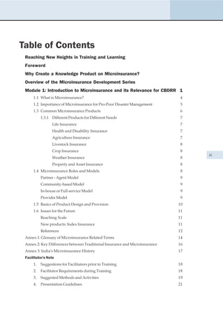 Table of Contents
 Reaching New Heights in Training and Learning
 Foreword
 Why Create a Knowledge Product on Microinsurance?
 Overview of the Microinsurance Development Series
 Module 1: Introduction to Microinsurance and its Relevance for CBDRR 1
      1.1 What is Microinsurance?                                            4
      1.2 Importance of Microinsurance for Pro-Poor Disaster Management       5
      1.3 Common Microinsurance Products                                      6
           1.3.1 Different Products for Different Needs                      7
                 Life Insurance                                              7
                 Health and Disability Insurance                             7
                 Agriculture Insurance                                       7
                 Livestock Insurance                                         8
                 Crop Insurance                                              8
                                                                                  iii
                 Weather Insurance                                           8
                 Property and Asset Insurance                                8
      1.4 Microinsurance Roles and Models                                    8
           Partner - Agent Model                                             9
           Community-based Model                                             9
           In-house or Full-service Model                                    9
           Provider Model                                                    9
      1.5 Basics of Product Design and Provision                             10
      1.6 Issues for the Future                                              11
           Reaching Scale                                                    11
           New products: Index Insurance                                     11
           References                                                        12
 Annex 1: Glossary of Microinsurance Related Terms                           14
 Annex 2: Key Differences between Traditional Insurance and Microinsurance   16
 Annex 3: India's Microinsurance History                                     17
 Facilitator's Note
      1.   Suggestions for Facilitators prior to Training                    18
      2.   Facilitator Requirements during Training                          18
      3.   Suggested Methods and Activities                                  19
      4.   Presentation Guidelines                                           21
 
