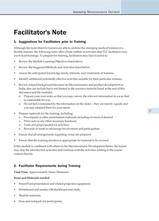 Assessing Microinsurance Demand




Facilitator's Note
1. Suggestions for Facilitators prior to Training
Although the most effective trainers are able to address the emerging needs of trainees in a
flexible manner, the following notes offer a basic outline of activities that TLC facilitators may
use to lead trainings. To prepare for training, facilitators may find it useful to:

•   Review the Module Learning Objectives listed above,

•   Review the Suggested Methods and Activities listed below,

•   Assess the anticipated knowledge needs, interests, and constraints of trainees,

•   Identify additional potentially effective activities suitable for their particular trainees,

•   Review related background literature on Microinsurance and product development in
    India, this can include but is not limited to the resource material listed at the end of this
    document and the modules,
    o Prepare your own notes so that you may convey the relevant information in a way that
        is comfortable for you.
    o Do not feel constrained by the information on the slides—they are merely a guide and
        you may adapted them for your needs
                                                                                                     37
•   Prepare materials for the training, including:
    o Powerpoint or other presentation materials including revisions if desired
    o Print-outs or any other necessary handouts
    o Tools and props needed for activities
    o Rewards or treats to encourage involvement and participation

•   Ensure that all arrangements regarding venue are prepared

•   Ensure that the training duration is appropriate for material to be covered

If this module is combined with others in the Microinsurance Development Series, the trainer
may skip the introduction activities and continue with the activities relating to the course
content directly.



2. Facilitator Requirements during Training
Total Time: Approximately 1hour 30minutes

Items and Materials needed:

•   PowerPoint presentation and related projection equipment,

•   Whiteboard and marker OR blackboard and chalk,

•   Module materials,

•   Pens and notepads for participants,
 