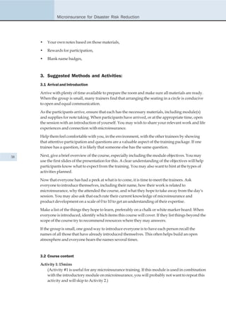 Microinsurance for Disaster Risk Reduction




     •   Your own notes based on those materials,

     •   Rewards for participation,

     •   Blank name badges,



     3. Suggested Methods and Activities:
     3.1 Arrival and Introduction

     Arrive with plenty of time available to prepare the room and make sure all materials are ready.
     When the group is small, many trainers find that arranging the seating in a circle is conducive
     to open and equal communication.

     As the participants arrive, ensure that each has the necessary materials, including module(s)
     and supplies for note taking. When participants have arrived, or at the appropriate time, open
     the session with an introduction of yourself. You may wish to share your relevant work and life
     experiences and connection with microinsurance.

     Help them feel comfortable with you, in the environment, with the other trainees by showing
     that attentive participation and questions are a valuable aspect of the training package. If one
     trainee has a question, it is likely that someone else has the same question.

38   Next, give a brief overview of the course, especially including the module objectives. You may
     use the first slides of the presentation for this. A clear understanding of the objectives will help
     participants know what to expect from the training. You may also want to hint at the types of
     activities planned.

     Now that everyone has had a peek at what is to come, it is time to meet the trainees. Ask
     everyone to introduce themselves, including their name, how their work is related to
     microinsurance, why the attended the course, and what they hope to take away from the day's
     session. You may also ask that each rate their current knowledge of microinsurance and
     product development on a scale of 0 to 10 to get an understanding of their expertise.

     Make a list of the things they hope to learn, preferably on a chalk or white marker board. When
     everyone is introduced, identify which items this course will cover. If they list things beyond the
     scope of the course try to recommend resources where they may answers.

     If the group is small, one good way to introduce everyone is to have each person recall the
     names of all those that have already introduced themselves. This often helps build an open
     atmosphere and everyone hears the names several times.



     3.2 Course content

     Activity 1: 15mins
         (Activity #1 is useful for any microinsurance training. If this module is used in combination
         with the introductory module on microinsurance, you will probably not want to repeat this
         activity and will skip to Activity 2.)
 