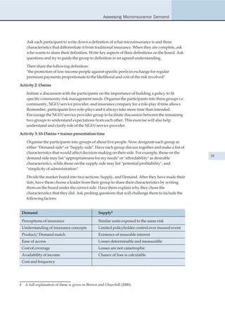 Assessing Microinsurance Demand




      Ask each participant to write down a definition of what microinsurance is and three
      characteristics that differentiate it from traditional insurance. When they are complete, ask
      who wants to share their definition. Write key aspects of their definitions on the board. Ask
      questions and try to guide the group to definition or an agreed understanding.

      Then share the following definition:
      "the protection of low-income people against specific perils in exchange for regular
      premium payments proportionate to the likelihood and cost of the risk involved"

Activity 2: 15mins

      Initiate a discussion with the participants on the importance of building a policy to fit
      specific community risk management needs. Organise the participants into three groups i.e.
      community, NGO/service provider, and insurance company for a role-play if time allows.
      Remember, participants love role-plays and it always take more time than intended.
      Encourage the NGO/service provider group to facilitate discussion between the remaining
      two groups to understand expectations from each other. This exercise will also help
      understand and clarify role of the NGO/service provider.

Activity 3: 10-15mins + trainer presentation time

      Organise the participants into groups of about five people. Now designate each group as
      either "Demand-side" or "Supply-side". Have each group discuss together and make a list of
      characteristics that would affect decision-making on their side. For example, those on the
                                                                                                      39
      demand side may list "appropriateness for my needs" or "affordability" as desirable
      characteristics, while those on the supply side may list "potential profitability", and
      "simplicity of administration".

      Divide the marker board into two sections: Supply, and Demand. After they have made their
      lists, have them choose a leader from their group to share their characteristics by writing
      them on the board under the correct side. Have them explain why they chose the
      characteristics that they did. Ask probing questions that will challenge them to include the
      following factors:


    Demand                                         Supply4

    Perceptions of insurance                       Similar units exposed to the same risk
    Understanding of insurance concepts            Limited policyholder control over insured event
    Product/ Demand match                          Existence of insurable interest
    Ease of access                                 Losses determinable and measurable
    Cost of coverage                               Losses are not catastrophic
    Availability of income                         Chance of loss is calculable
    Cost and frequency




4    A full explanation of these is given in Brown and Churchill (2000).
 