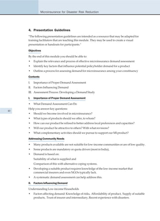 Microinsurance for Disaster Risk Reduction




     4. Presentation Guidelines
     "The following presentation guidelines are intended as a resource that may be adapted for
     training facilitators that are teaching this module. They may be used to create a visual
     presentation or handouts for participants."

     Objectives

     By the end of this module you should be able to:
     •    Explain the relevance and process of effective microinsurance demand assessment
     •    Identify key factors that influence potential policyholder demand for a product
     •    Outline a process for assessing demand for microinsurance among your constituency

     Contents

     I.   Importance of Proper Demand Assessment
     II. Factors Influencing Demand
     III. Assessment Process: Developing a Demand Study

     I.   Importance of Proper Demand Assessment

     •    What Demand Assessment Can Do
     Help you answer key questions:
40
     •    Should we become involved in microinsurance?
     •    What types of products should we offer, to whom?
     •    How can our product be refined to better address local preferences and capacities?
     •    Will our product be attractive to others? With what revisions?
     •    What complementary activities should we pursue to support our MI product?

     Addressing Community Needs

     •    Many products available are not suitable for low-income communities or are of low quality.
     •    Some products are mandatory or quota driven (most in India),
     •    Demand is based on:
          Suitability of what is supplied and
          Comparison of this with alternative coping systems.
     •    Developing a suitable product requires knowledge of the low-income market that
          commercial insurers and even NGOs typically lack.
     •    A systematic demand assessment can help address this.

     II. Factors Influencing Demand

     Understanding Low-income Households
     •    Factors affecting demand: Knowledge of risks, Affordability of product, Supply of suitable
          products, Trust of insurer and intermediary, Recent experience with disasters.
 