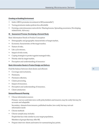 Assessing Microinsurance Demand




Creating an Enabling Environment

•   India’s IRDA promotes investment in MI (sustainable?)
•   Taxing premiums makes policies less affordable
•   Forming a microinsurance network for: Sharing lessons, Spreading awareness, Developing
    related tools, Advocacy

III. Assessment Process: Developing a Demand Study

Basic Information Needs in Product Conception
•   Demographic and geographic characteristics of target market,
•   Economic characteristics of the target market,
•   Nature of risks,
•   Life cycle stresses,
•   Impact of risk events,
•   Coping strategies to protect against managed risks,
•   Priority risks by target market,
•   Perception and understanding of insurance

Basic Information Needs in Product Design and Delivery

Find the balance between client desire and efficient:                                           41

•   Coverage and exclusions,
•   Premiums,
•   Premium collection,
•   Claims processing,
•   Impact of insurance,
•   Perception and understanding of insurance,
•   Client satisfaction

Demand Research Planning

•   Choose information sources:
    Primary: surveys and interviews with policyholders and insurers; may be costly but may be
    accurate and adaptable
    Secondary: datasets from insurers, published studies; less costly but may not suit
    information needs
•   Choose methods
•   Choose sample (may include):
    People that face risks similar to your target population,
    Members of groups that may offer MI,
•   Prepare interview sheets and matrix for summarising key points.
 