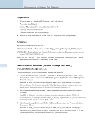 Microinsurance for Disaster Risk Reduction




     Using the Results

     •    Communicate key results with the insurer and project team
     •    Assess the feasibility of:
          Various MI products that may suit community needs
          Delivery mechanisms available
          Different premiums that may be charged
     •    Results of these analyses will for the basis of a product to pilot with partners.


     References
     All materials listed in training Module 2.

     Information on SWOT Analysis can be found at: http://en.wikipedia.org/wiki/SWOT_analysis.

     UNESCO. 2004. Training Guide and Training Techniques. Available at: http://unesdoc.unesco.org/
        images/0013/001356/135603e.pdf.

     Brown, W. and Churchill, C. 2000. Insurance provision in low-income communities: Part 2: Initial
         lessons from microinsurance experiments for the poor.



42   Useful Additional Resources (Solution Exchange India http://
     www.solutionexchange-un.net.in)
     Consolidated Replies on Micro insurance for disaster risk reduction:

     1.   Disaster Risk Insurance for Vulnerable Communities - Experiences; Examples. From Thiagu
          Ranganathan, Center for Insurance and Risk Management, Institute for Financial Management
          Research, Chennai.
          Available at: http://www.solutionexchange-un.net.in/mf/cr/cr-se-mf-drm-25070701.pdf
          Discusses Disaster Risk Insurance Schemes for Vulnerable Communities and insights on developing
          appropriate risk hedging mechanisms for long term risk hedging in Indian context.

     2.   Microfinance and Livelihood Support Projects in Disaster Affected Localities – Experiences;
          Examples.
          Available at http://www.solutionexchange-un.net.in/mf/cr/cr-se-mf-drm-050608.pdf
          Shares experiences for creating sustainable systems for planning, implementation and finance of ‘Fast Track’
          livelihood promotion projects in disaster affected areas.

     3.   Microfinance through Urban Local Bodies for Disaster Preparedness and Poverty Alleviation;
          Experiences, Advice.
          Available at: http://www.solutionexchange-un.net.in/mf/cr/cr-se-mf-drm-18070801.pdf
          Shares experiences of microfinance for disaster preparedness and poverty alleviation through ULBs; also
          enumerates possibilities and challenges for linkages with financial institutions.
 